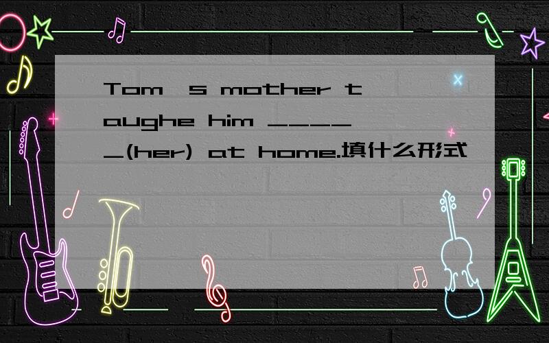 Tom's mother taughe him _____(her) at home.填什么形式