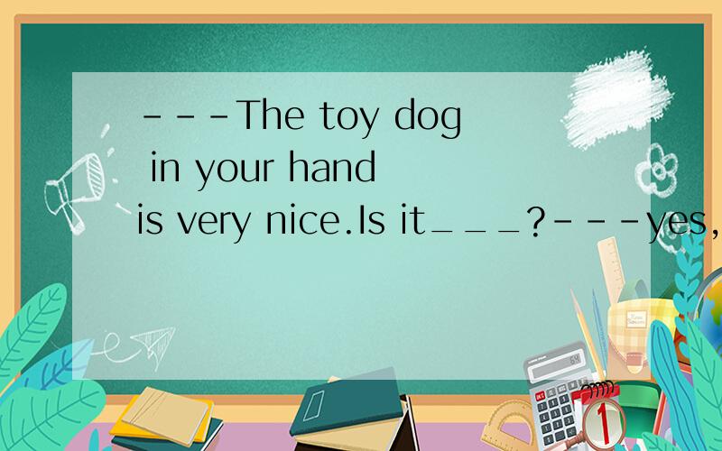 ---The toy dog in your hand is very nice.Is it___?---yes,but