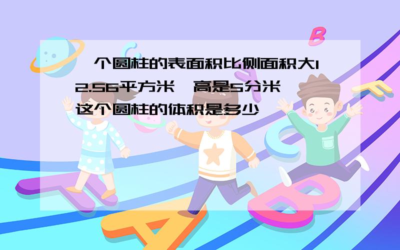 一个圆柱的表面积比侧面积大12.56平方米,高是5分米,这个圆柱的体积是多少