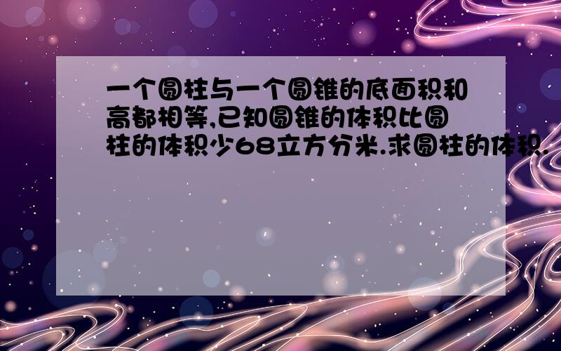 一个圆柱与一个圆锥的底面积和高都相等,已知圆锥的体积比圆柱的体积少68立方分米.求圆柱的体积.