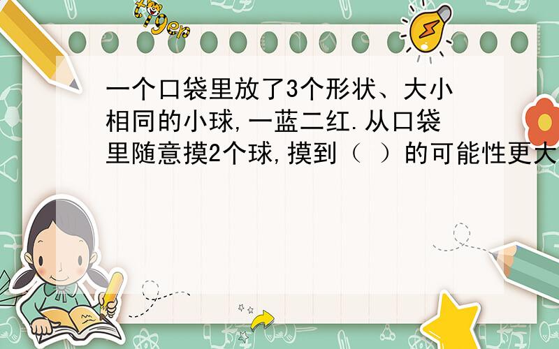 一个口袋里放了3个形状、大小相同的小球,一蓝二红.从口袋里随意摸2个球,摸到（ ）的可能性更大.（填一蓝一红或二红）