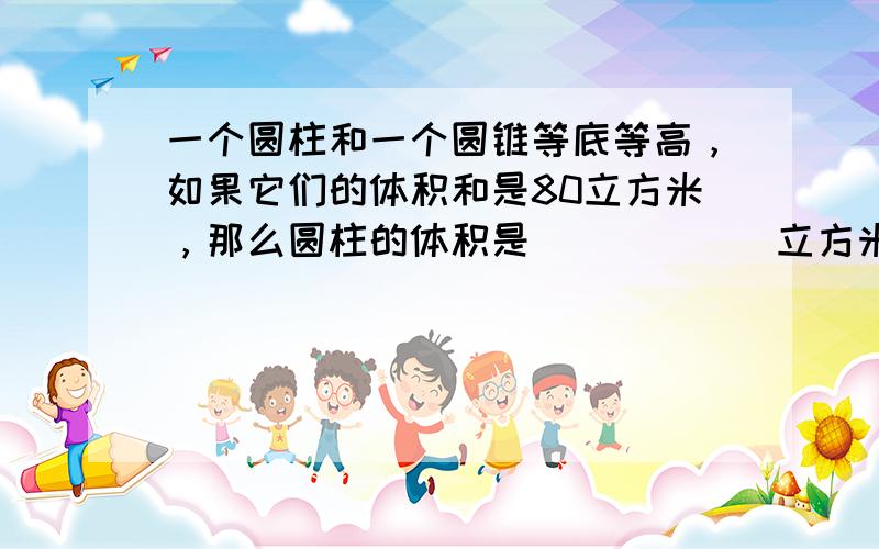 一个圆柱和一个圆锥等底等高，如果它们的体积和是80立方米，那么圆柱的体积是______立方米．