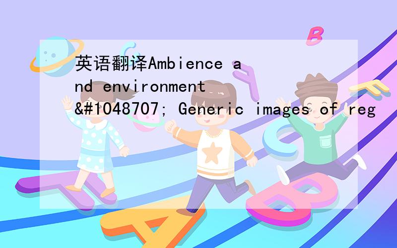 英语翻译Ambience and environment􀂃 Generic images of reg