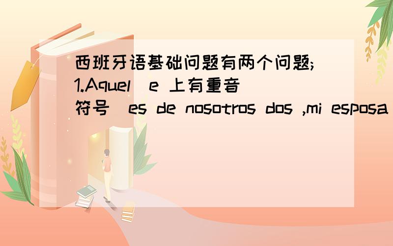 西班牙语基础问题有两个问题;1.Aquel(e 上有重音符号）es de nosotros dos ,mi esposa