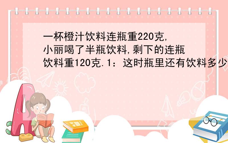 一杯橙汁饮料连瓶重220克,小丽喝了半瓶饮料,剩下的连瓶饮料重120克.1：这时瓶里还有饮料多少克?2：瓶重