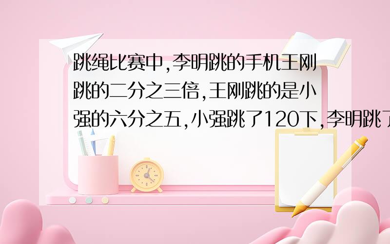 跳绳比赛中,李明跳的手机王刚跳的二分之三倍,王刚跳的是小强的六分之五,小强跳了120下,李明跳了多少下?