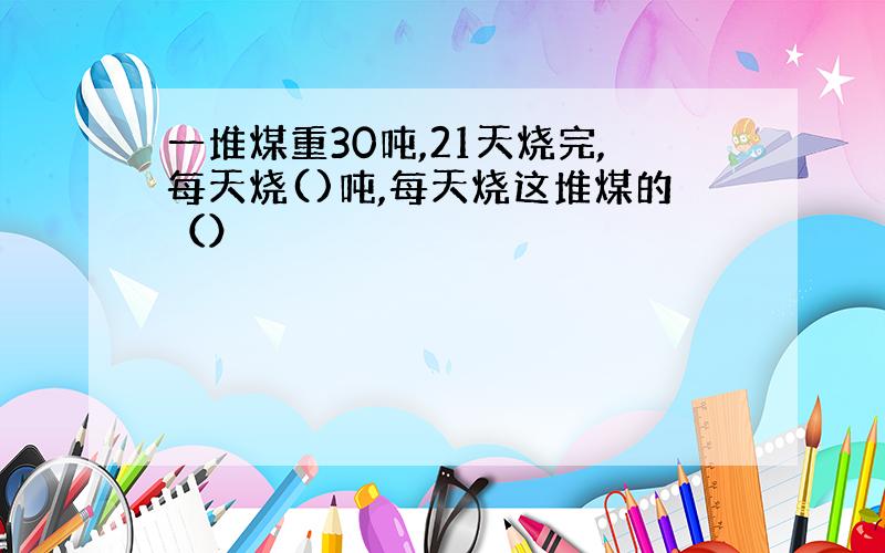 一堆煤重30吨,21天烧完,每天烧()吨,每天烧这堆煤的（）