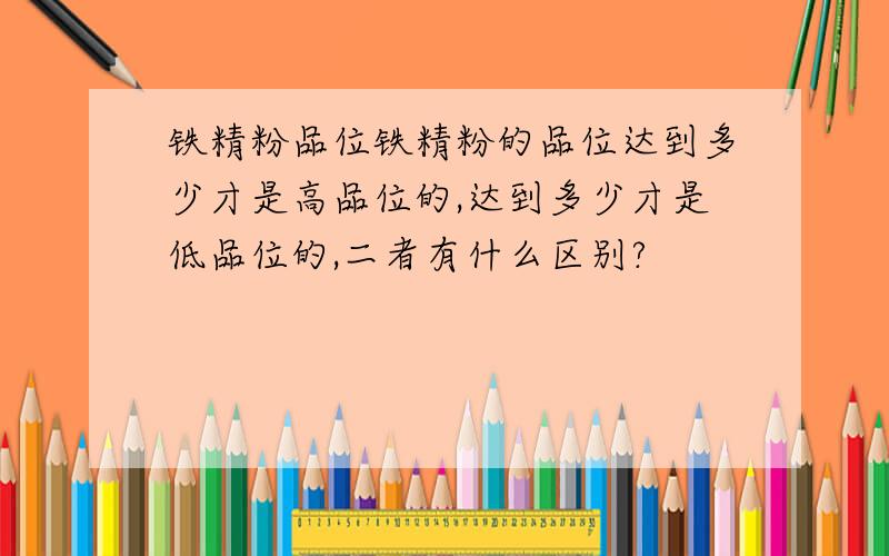 铁精粉品位铁精粉的品位达到多少才是高品位的,达到多少才是低品位的,二者有什么区别?