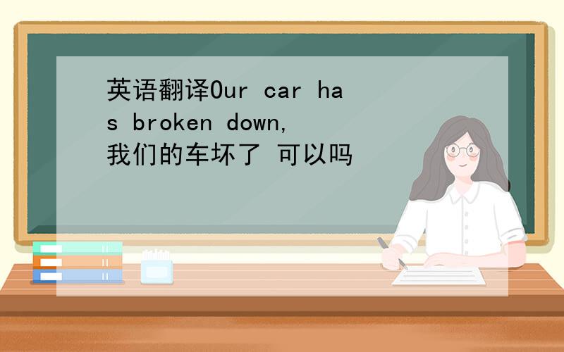 英语翻译Our car has broken down,我们的车坏了 可以吗