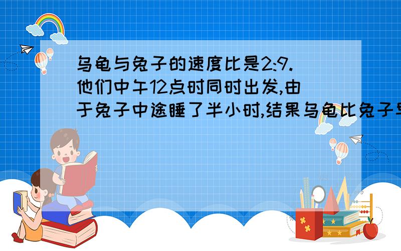 乌龟与兔子的速度比是2:9.他们中午12点时同时出发,由于兔子中途睡了半小时,结果乌龟比兔子早2分钟到达