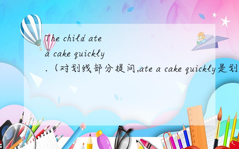 The child ate a cake quickly.（对划线部分提问,ate a cake quickly是划线部