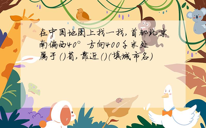 在中国地图上找一找,首都北京南偏西40°方向400千米处属于（）省,靠近（）（填城市名）