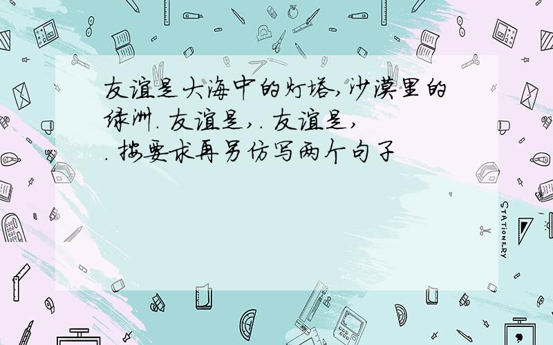 友谊是大海中的灯塔,沙漠里的绿洲. 友谊是,. 友谊是,. 按要求再另仿写两个句子