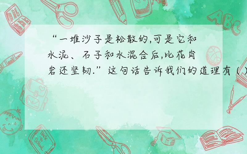 “一堆沙子是松散的,可是它和水泥、石子和水混合后,比花岗岩还坚韧.”这句话告诉我们的道理有 ( ):①个人只有融入集体才