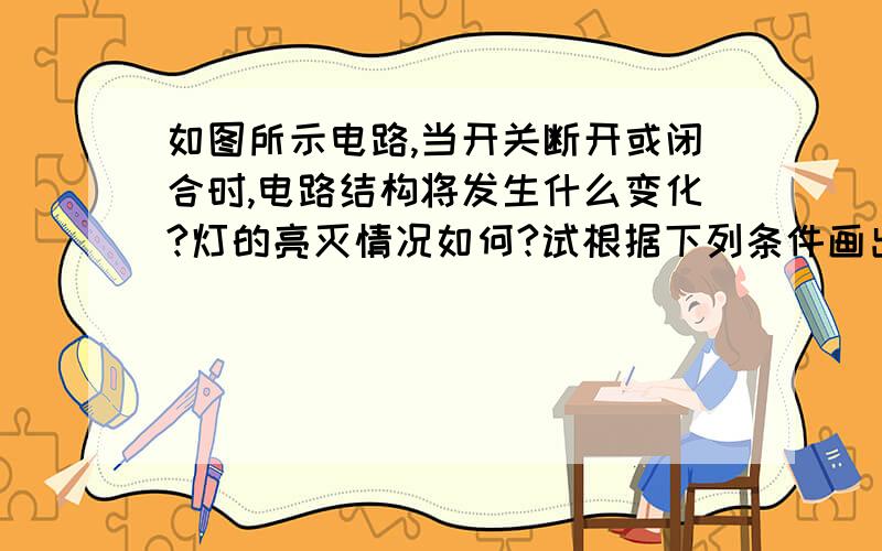 如图所示电路,当开关断开或闭合时,电路结构将发生什么变化?灯的亮灭情况如何?试根据下列条件画出相应的等效电路图．