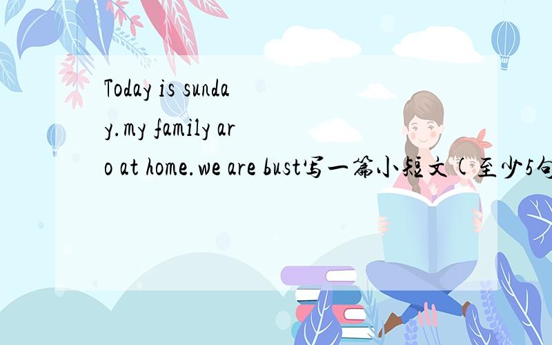 Today is sunday.my family aro at home.we are bust写一篇小短文(至少5句