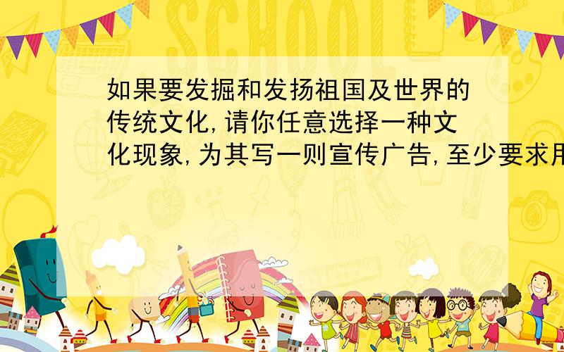 如果要发掘和发扬祖国及世界的传统文化,请你任意选择一种文化现象,为其写一则宣传广告,至少要求用一种修辞方法,30字以内（