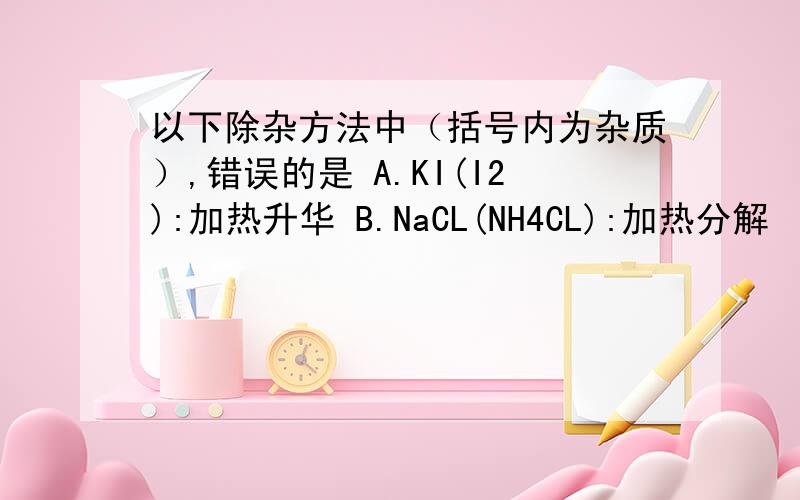 以下除杂方法中（括号内为杂质）,错误的是 A.KI(I2):加热升华 B.NaCL(NH4CL):加热分解