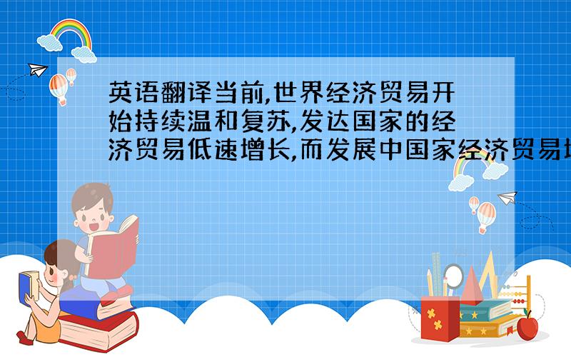 英语翻译当前,世界经济贸易开始持续温和复苏,发达国家的经济贸易低速增长,而发展中国家经济贸易增速较快,远远快于发达国家.