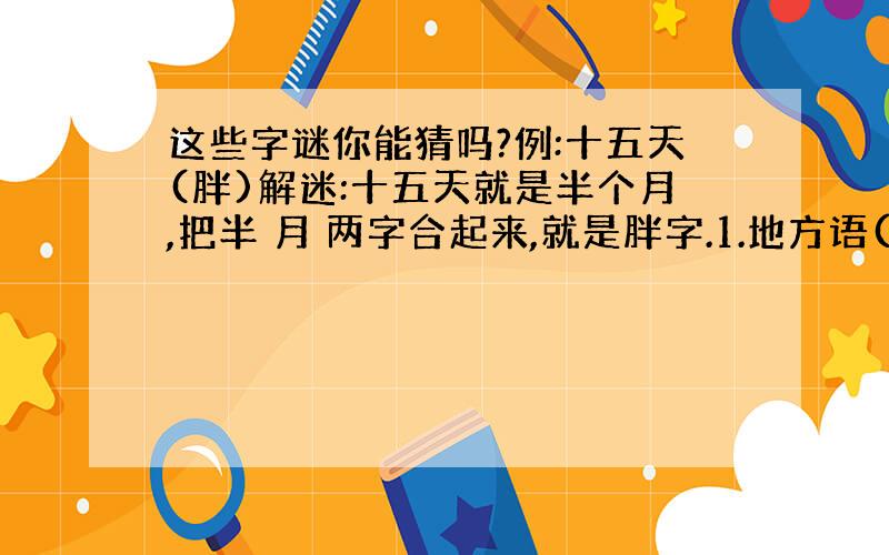 这些字谜你能猜吗?例:十五天(胖)解迷:十五天就是半个月,把半 月 两字合起来,就是胖字.1.地方语( )2.左边占领阵