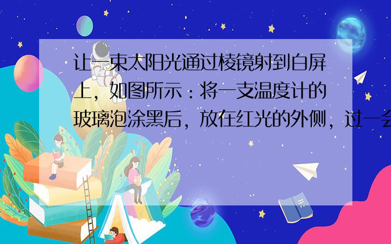 让一束太阳光通过棱镜射到白屏上，如图所示：将一支温度计的玻璃泡涂黑后，放在红光的外侧，过一会儿，发现温度计的示数将 __