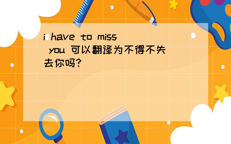 i have to miss you 可以翻译为不得不失去你吗?