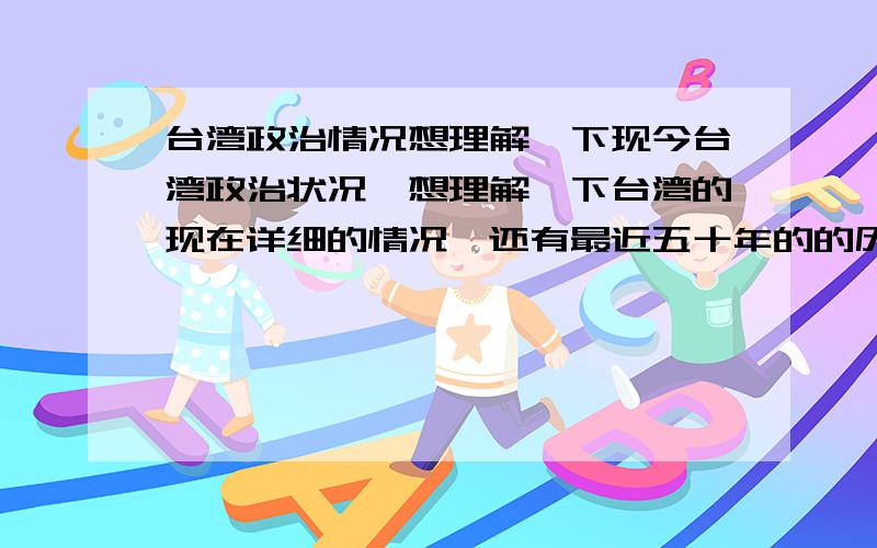 台湾政治情况想理解一下现今台湾政治状况,想理解一下台湾的现在详细的情况,还有最近五十年的的历史.如果答得好,可以追加到两