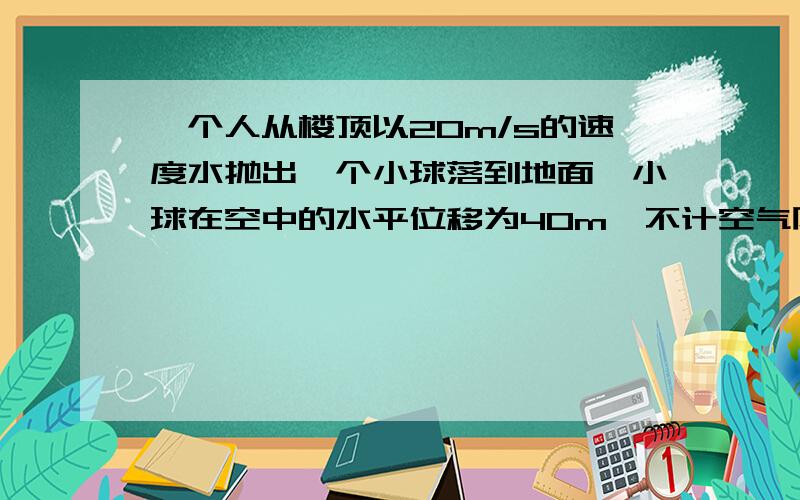 一个人从楼顶以20m/s的速度水抛出一个小球落到地面,小球在空中的水平位移为40m,不计空气阻力,g=10m/s2