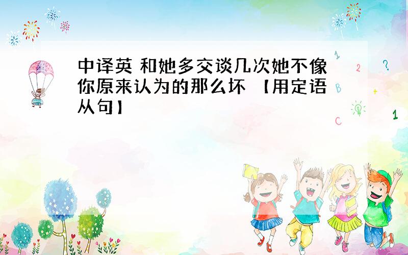 中译英 和她多交谈几次她不像你原来认为的那么坏 【用定语从句】