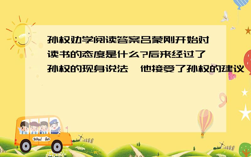 孙权劝学阅读答案吕蒙刚开始对读书的态度是什么?后来经过了孙权的现身说法,他接受了孙权的建议,从中可以看出孙权对下属的态度