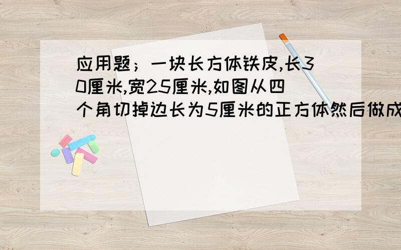 应用题；一块长方体铁皮,长30厘米,宽25厘米,如图从四个角切掉边长为5厘米的正方体然后做成盒子,