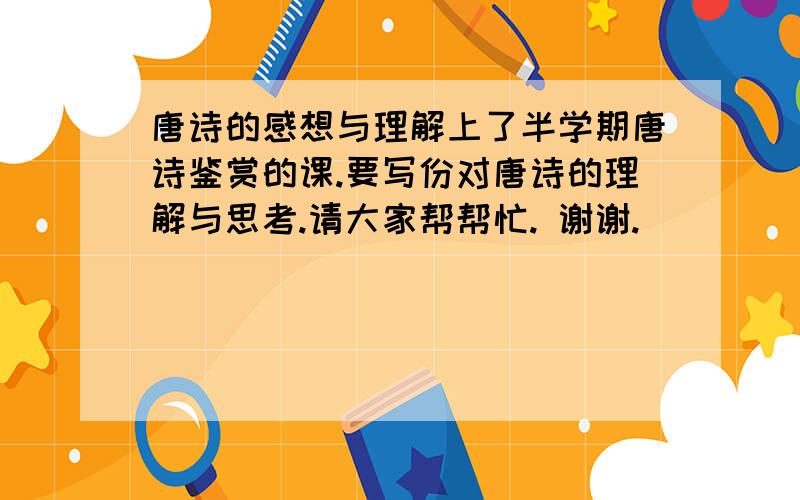 唐诗的感想与理解上了半学期唐诗鉴赏的课.要写份对唐诗的理解与思考.请大家帮帮忙. 谢谢.