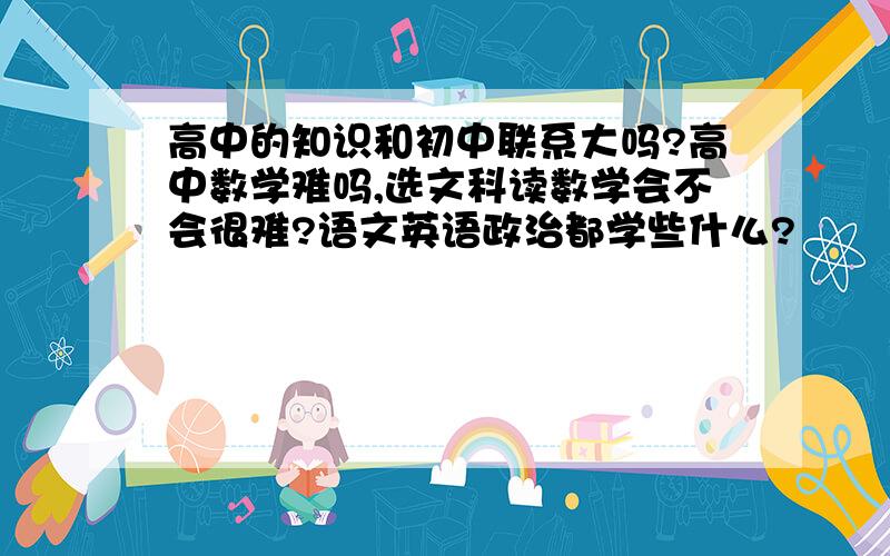 高中的知识和初中联系大吗?高中数学难吗,选文科读数学会不会很难?语文英语政治都学些什么?