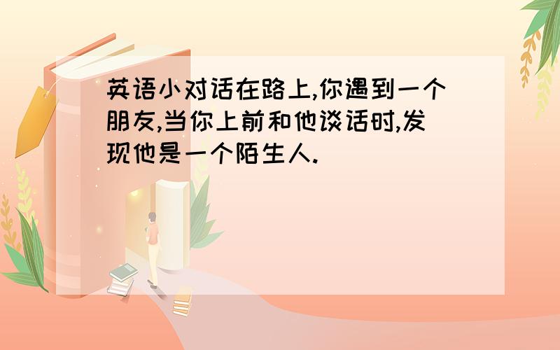 英语小对话在路上,你遇到一个朋友,当你上前和他谈话时,发现他是一个陌生人.