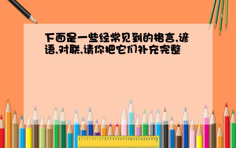 下面是一些经常见到的格言,谚语,对联,请你把它们补充完整