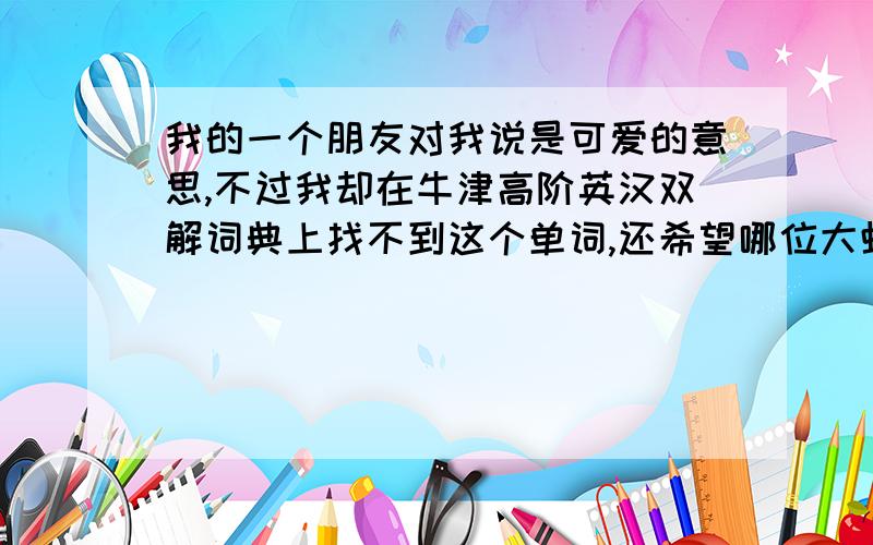 我的一个朋友对我说是可爱的意思,不过我却在牛津高阶英汉双解词典上找不到这个单词,还希望哪位大虾指教一下,