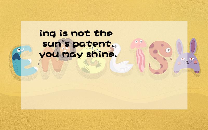 ing is not the sun`s patent,you may shine.