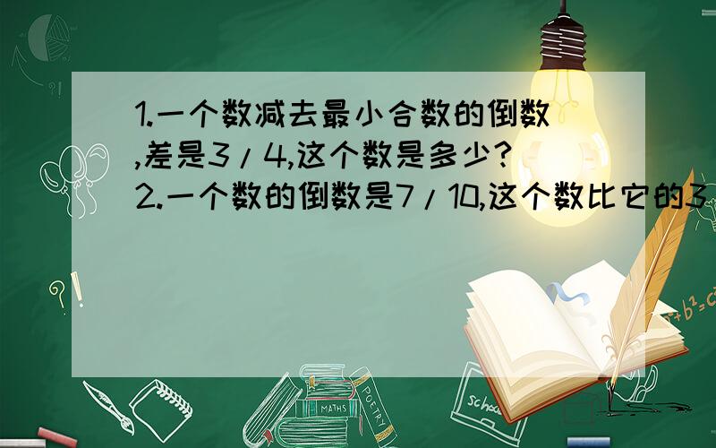 1.一个数减去最小合数的倒数,差是3/4,这个数是多少?2.一个数的倒数是7/10,这个数比它的3/10大多少?