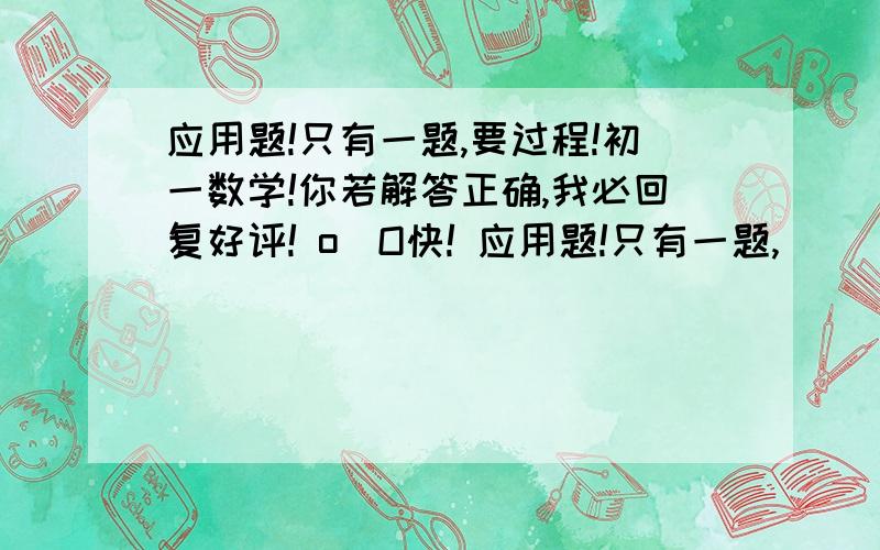 应用题!只有一题,要过程!初一数学!你若解答正确,我必回复好评! o_O快! 应用题!只有一题,