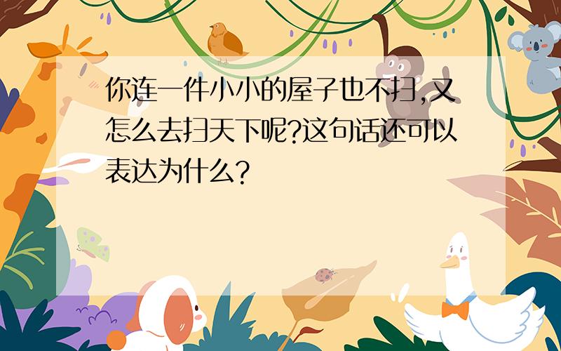 你连一件小小的屋子也不扫,又怎么去扫天下呢?这句话还可以表达为什么?