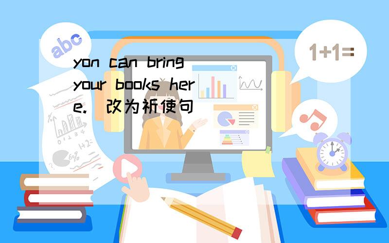 yon can bring your books here.(改为祈使句）