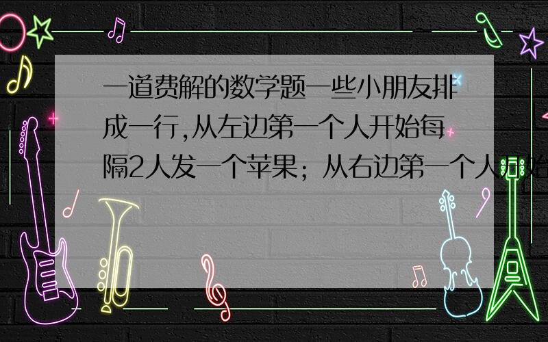 一道费解的数学题一些小朋友排成一行,从左边第一个人开始每隔2人发一个苹果；从右边第一个人开始每隔4人发一个橘子,结果有1