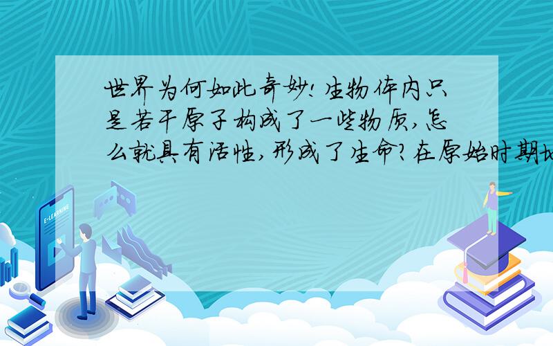 世界为何如此奇妙!生物体内只是若干原子构成了一些物质,怎么就具有活性,形成了生命?在原始时期地球上没有生命时,雷击等可以