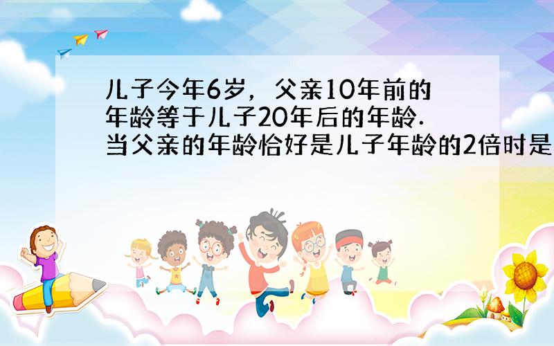 儿子今年6岁，父亲10年前的年龄等于儿子20年后的年龄．当父亲的年龄恰好是儿子年龄的2倍时是在公元哪一年？