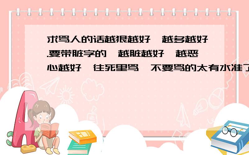 求骂人的话越狠越好,越多越好.要带脏字的,越脏越好,越恶心越好,往死里骂,不要骂的太有水准了.多多益善.