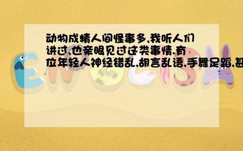 动物成精人间怪事多,我听人们讲过,也亲眼见过这类事情.有位年轻人神经错乱,胡言乱语,手舞足蹈,甚至打别人,说他是被什么精