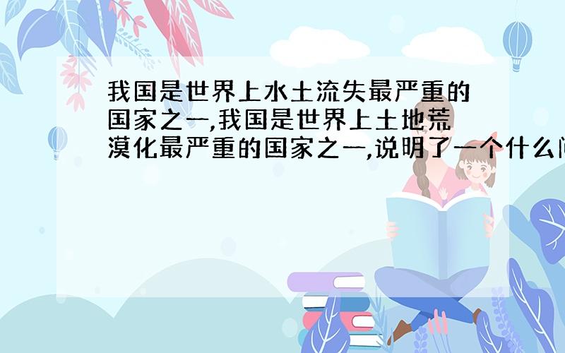 我国是世界上水土流失最严重的国家之一,我国是世界上土地荒漠化最严重的国家之一,说明了一个什么问题