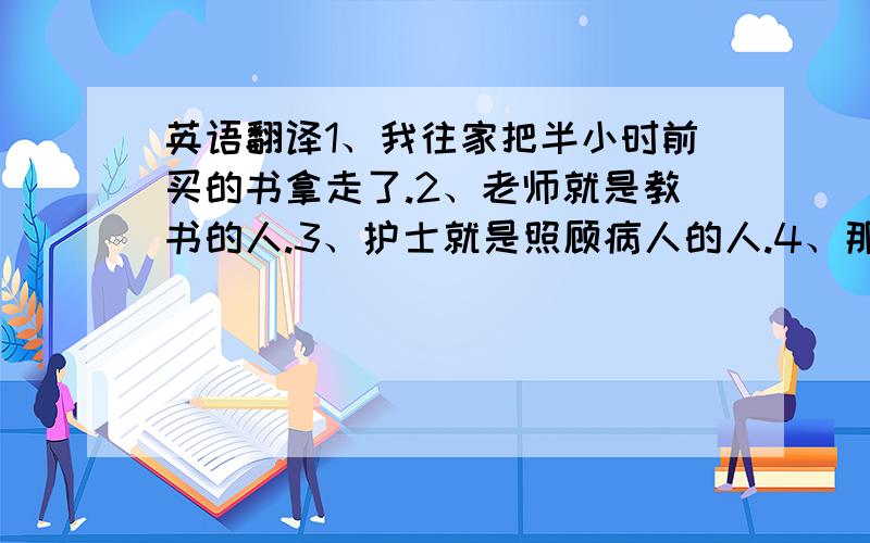 英语翻译1、我往家把半小时前买的书拿走了.2、老师就是教书的人.3、护士就是照顾病人的人.4、那个就是修理我骑车的人.5