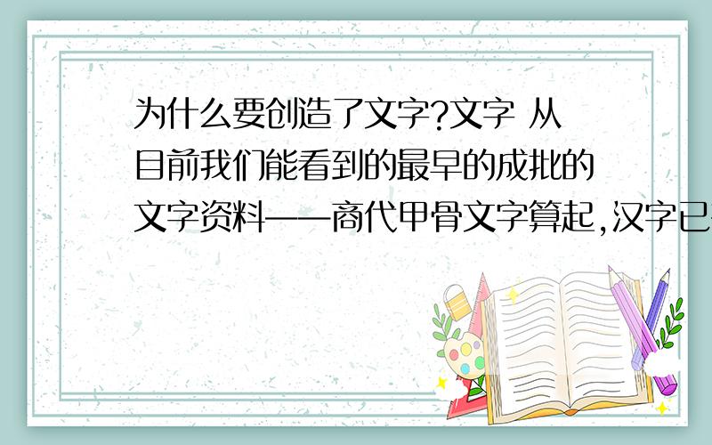 为什么要创造了文字?文字 从目前我们能看到的最早的成批的文字资料——商代甲骨文字算起,汉字已有3000年的历史.如果古书