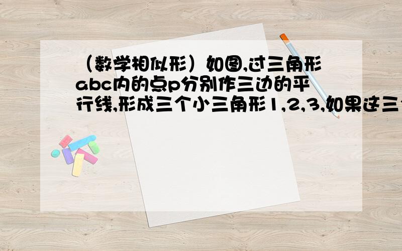 （数学相似形）如图,过三角形abc内的点p分别作三边的平行线,形成三个小三角形1,2,3,如果这三个小三角型的面积分别为